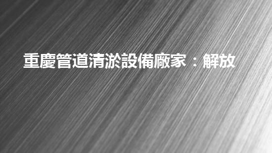 重慶管道清淤設備廠家：解放城市疏通難題，暢通無阻的秘密武器！